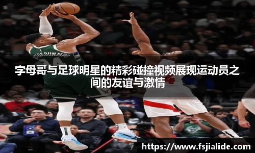 字母哥与足球明星的精彩碰撞视频展现运动员之间的友谊与激情